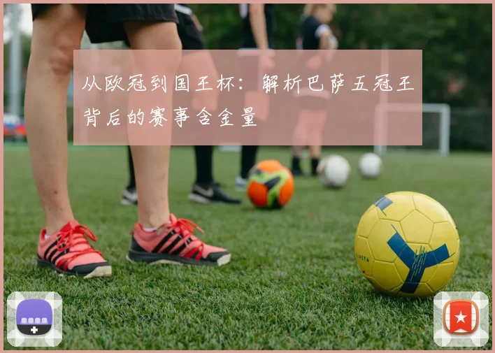 从欧冠到国王杯：解析巴萨五冠王背后的赛事含金量