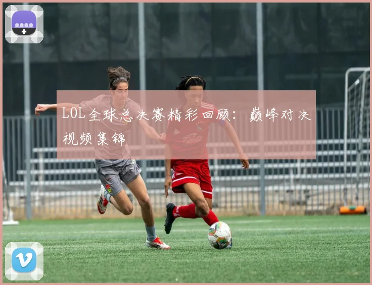 LOL全球总决赛精彩回顾：巅峰对决视频集锦